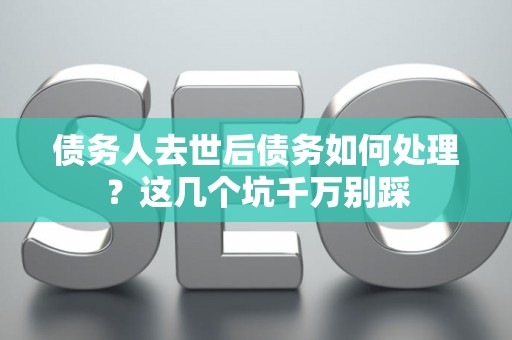 债务人去世后债务如何处理？这几个坑千万别踩